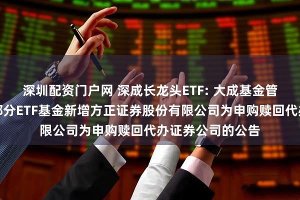 深圳配资门户网 深成长龙头ETF: 大成基金管理有限公司旗下部分ETF基金新增方正证券股份有限公司为申购赎回代办证券公司的公告