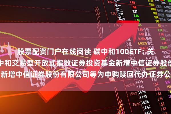 股票配资门户在线阅读 碳中和100ETF: 关于大成中证上海环交所碳中和交易型开放式指数证券投资基金新增中信证券股份有限公司等为申购赎回代办证券公司的公告