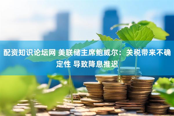 配资知识论坛网 美联储主席鲍威尔：关税带来不确定性 导致降息推迟