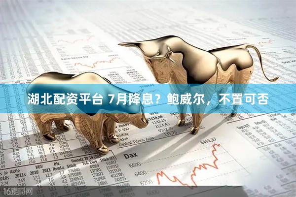 湖北配资平台 7月降息？鲍威尔，不置可否