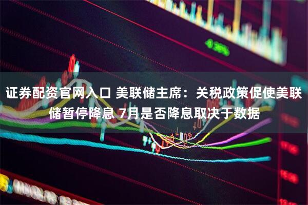 证券配资官网入口 美联储主席：关税政策促使美联储暂停降息 7月是否降息取决于数据