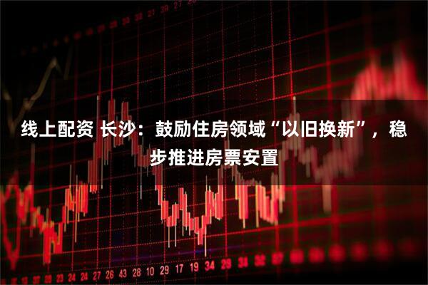 线上配资 长沙：鼓励住房领域“以旧换新”，稳步推进房票安置