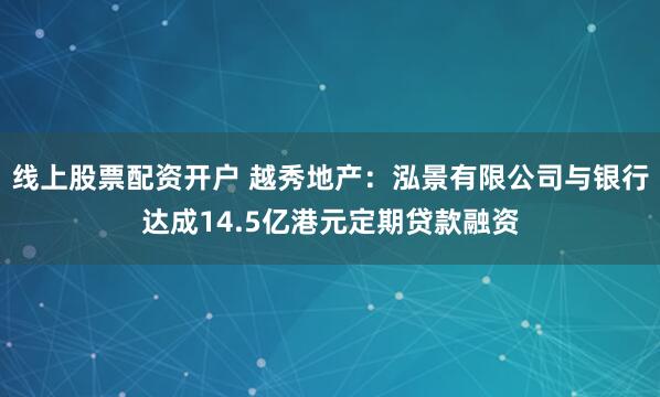 线上股票配资开户 越秀地产：泓景有限公司与银行达成14.5亿港元定期贷款融资
