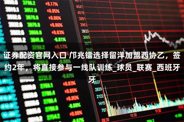 证券配资官网入口 邝兆镭选择留洋加盟西协乙，签约2年，将直接参与一线队训练_球员_联赛_西班牙