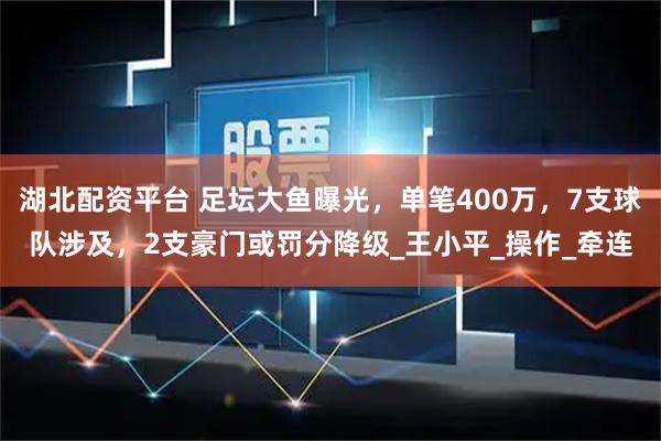 湖北配资平台 足坛大鱼曝光，单笔400万，7支球队涉及，2支豪门或罚分降级_王小平_操作_牵连