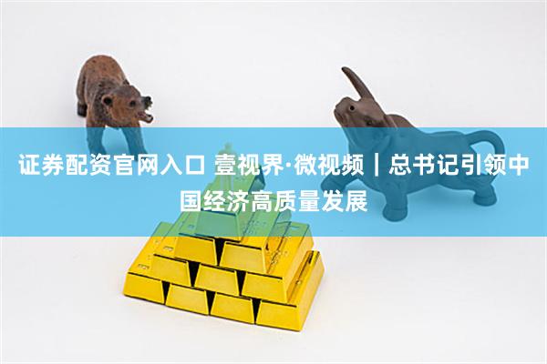 证券配资官网入口 壹视界·微视频｜总书记引领中国经济高质量发展
