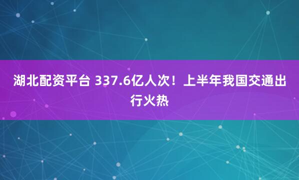 湖北配资平台 337.6亿人次！上半年我国交通出行火热