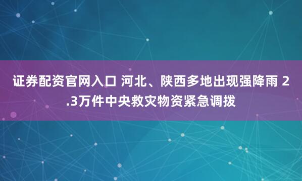 证券配资官网入口 河北、陕西多地出现强降雨 2.3万件中央救灾物资紧急调拨