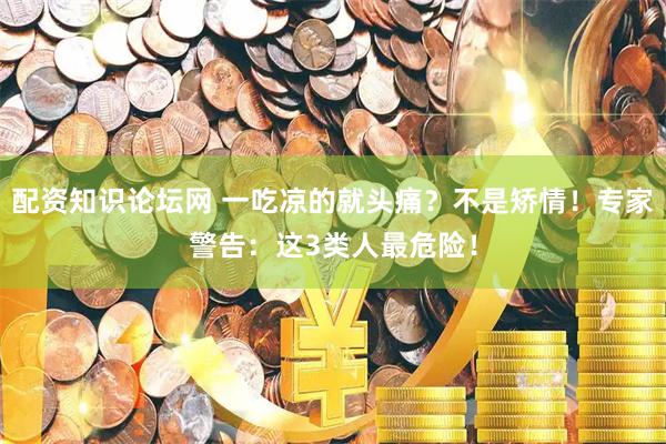 配资知识论坛网 一吃凉的就头痛？不是矫情！专家警告：这3类人最危险！