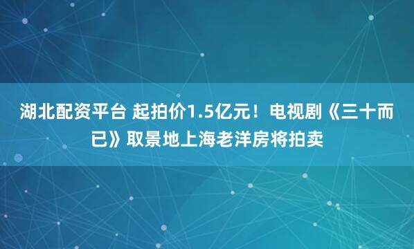 湖北配资平台 起拍价1.5亿元！电视剧《三十而已》取景地上海老洋房将拍卖