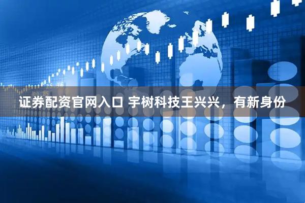 证券配资官网入口 宇树科技王兴兴，有新身份