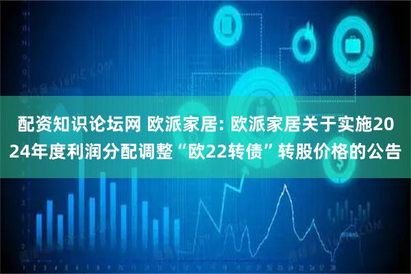 配资知识论坛网 欧派家居: 欧派家居关于实施2024年度利润分配调整“欧22转债”转股价格的公告