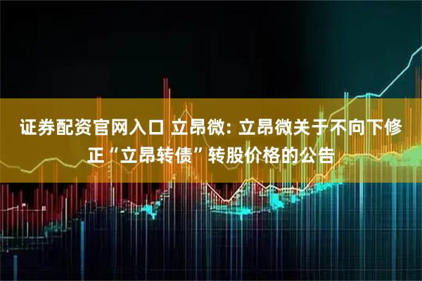证券配资官网入口 立昂微: 立昂微关于不向下修正“立昂转债”转股价格的公告