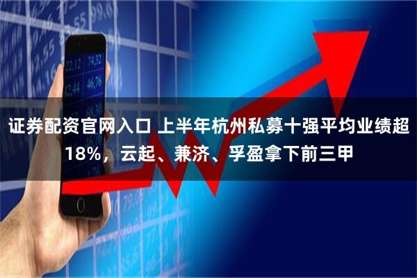 证券配资官网入口 上半年杭州私募十强平均业绩超18%，云起、兼济、孚盈拿下前三甲