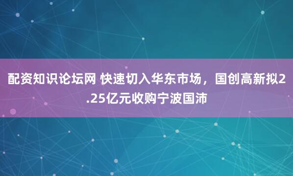 配资知识论坛网 快速切入华东市场，国创高新拟2.25亿元收购宁波国沛