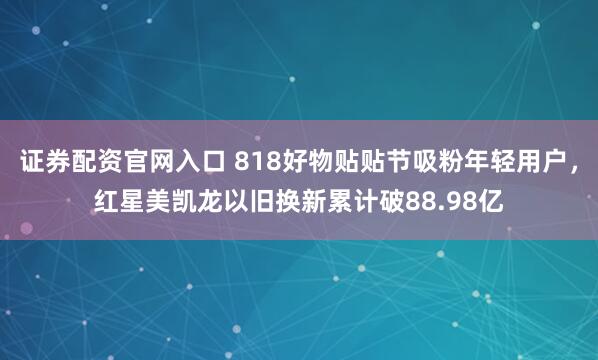 证券配资官网入口 818好物贴贴节吸粉年轻用户，红星美凯龙以旧换新累计破88.98亿