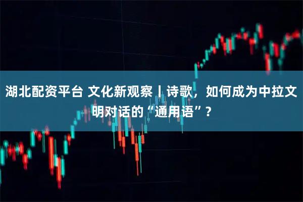 湖北配资平台 文化新观察丨诗歌，如何成为中拉文明对话的“通用语”？