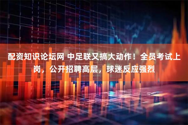 配资知识论坛网 中足联又搞大动作！全员考试上岗，公开招聘高层，球迷反应强烈