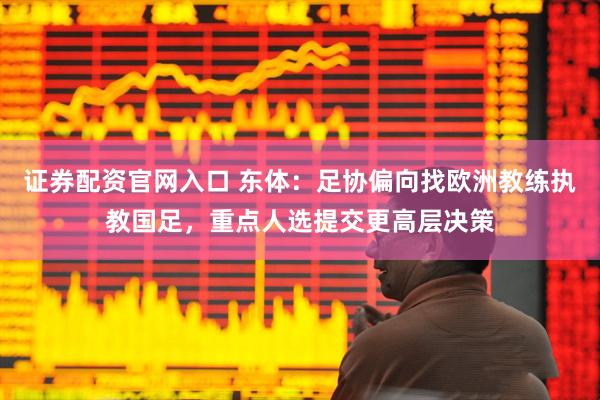证券配资官网入口 东体：足协偏向找欧洲教练执教国足，重点人选提交更高层决策