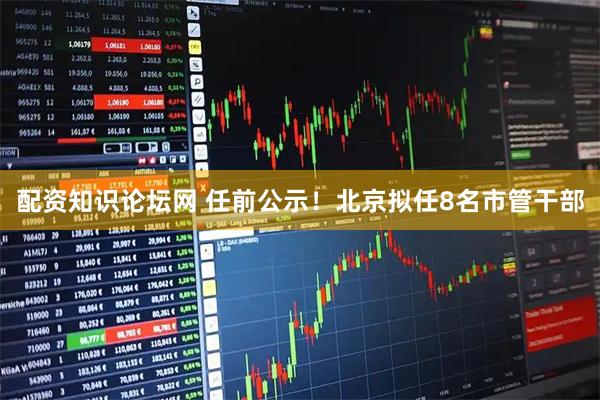 配资知识论坛网 任前公示！北京拟任8名市管干部