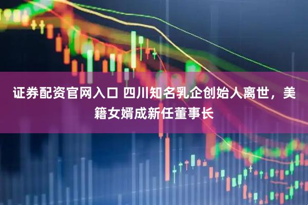 证券配资官网入口 四川知名乳企创始人离世，美籍女婿成新任董事长