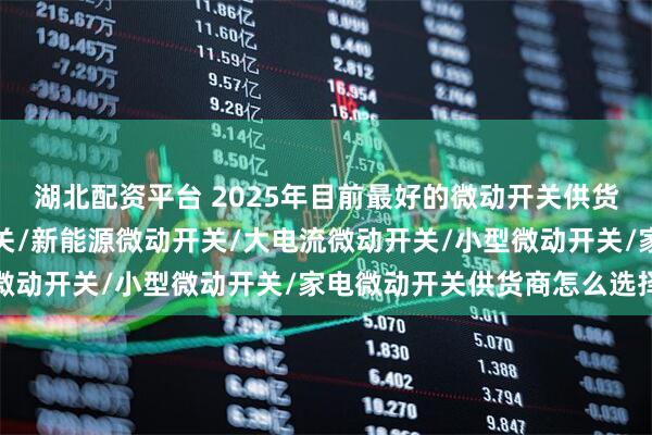 湖北配资平台 2025年目前最好的微动开关供货商有哪些，汽车微动开关/新能源微动开关/大电流微动开关/小型微动开关/家电微动开关供货商怎么选择