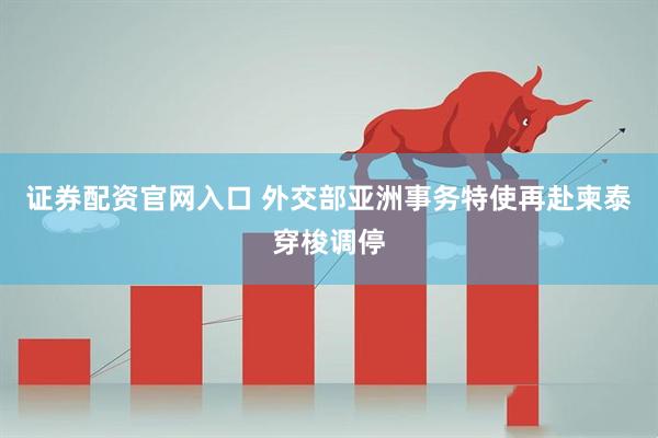 证券配资官网入口 外交部亚洲事务特使再赴柬泰穿梭调停