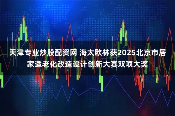 天津专业炒股配资网 海太欧林获2025北京市居家适老化改造设计创新大赛双项大奖