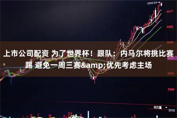 上市公司配资 为了世界杯!跟队:内马尔将挑比赛踢 避免一周三赛&优先考虑主场