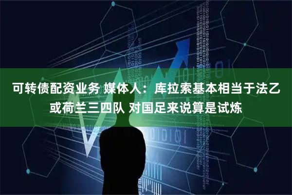 可转债配资业务 媒体人:库拉索基本相当于法乙或荷兰三四队 对国足来说算是试炼