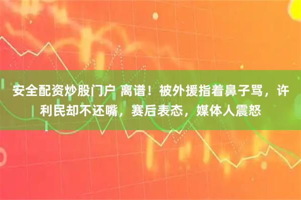 安全配资炒股门户 离谱！被外援指着鼻子骂，许利民却不还嘴，赛后表态，媒体人震怒