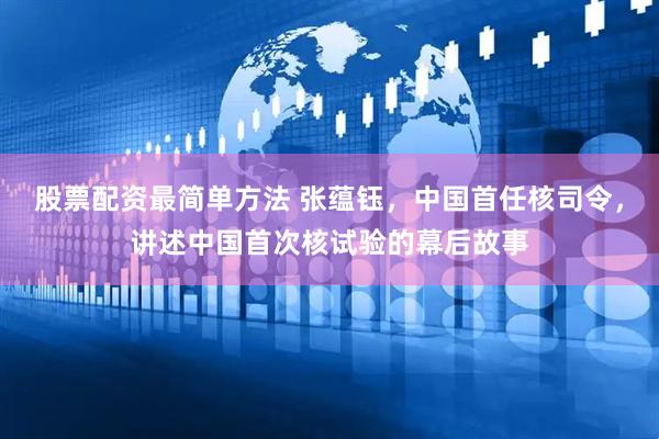 股票配资最简单方法 张蕴钰，中国首任核司令，讲述中国首次核试验的幕后故事