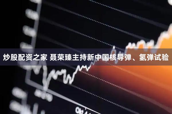 炒股配资之家 聂荣臻主持新中国核导弹、氢弹试验