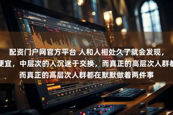 配资门户网官方平台 人和人相处久了就会发现，低层次的人喜欢占便宜，中层次的人沉迷于交换，而真正的高层次人群都在默默做着两件事