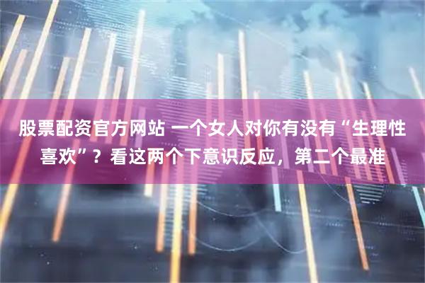 股票配资官方网站 一个女人对你有没有“生理性喜欢”？看这两个下意识反应，第二个最准