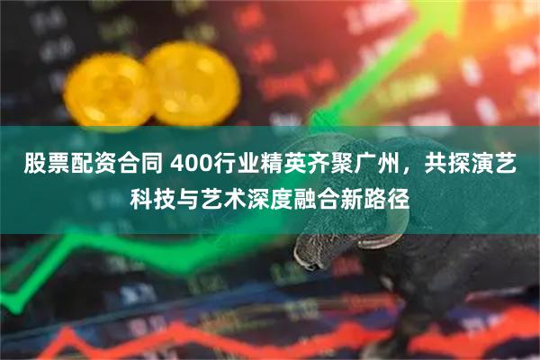 股票配资合同 400行业精英齐聚广州，共探演艺科技与艺术深度融合新路径