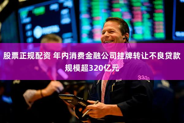 股票正规配资 年内消费金融公司挂牌转让不良贷款规模超320亿元