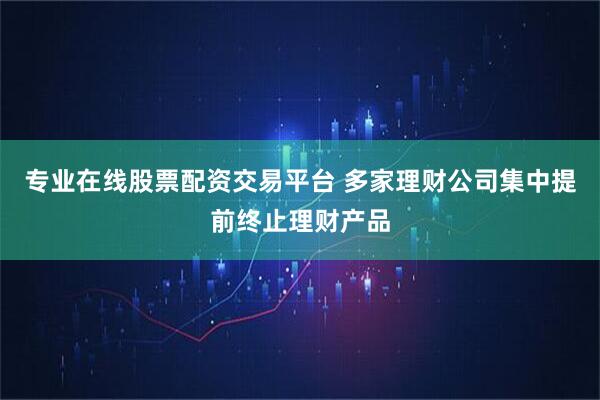专业在线股票配资交易平台 多家理财公司集中提前终止理财产品
